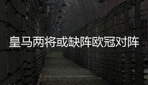 皇马两将或缺阵欧冠对阵尤文 卡塞米罗回撤踢后卫?