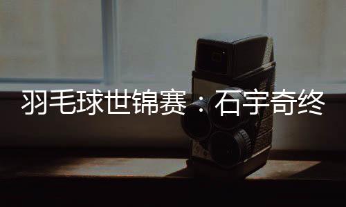 羽毛球世锦赛:石宇奇终“封王” “00后”刘圣书/谭宁问鼎女双