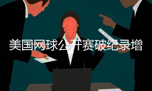 美国网球公开赛破纪录增长,中国网球迎来具有里程碑意义的一年