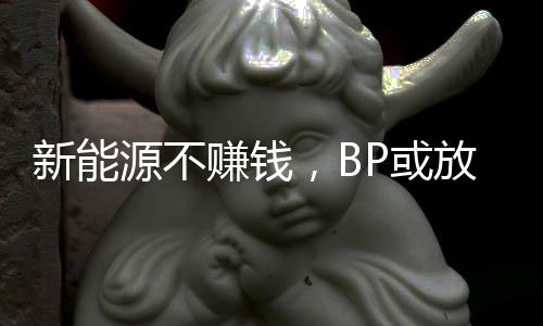 新能源不赚钱,BP或放弃减产目标?