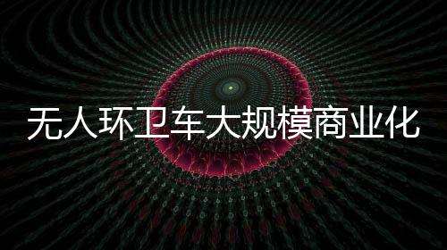 无人环卫车大规模商业化的时间截点何时到来?