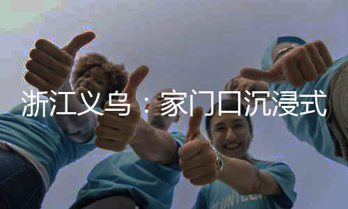 浙江义乌:家门口沉浸式体验苗侗风情