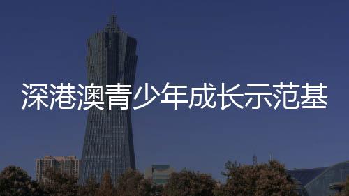 深港澳青少年成长示范基地挂牌 推动三地青少年携手同行