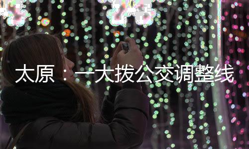 太原:一大拨公交调整线路 改为“火车站东”始发