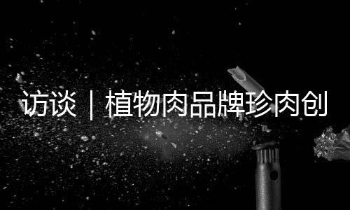 访谈|植物肉品牌珍肉创始人:希望未来三年内把价格做到比红肉更低