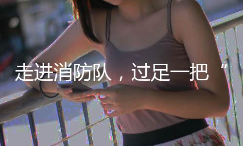 走进消防队,过足一把“消防瘾”!华乐社区开展儿童职业体验活动